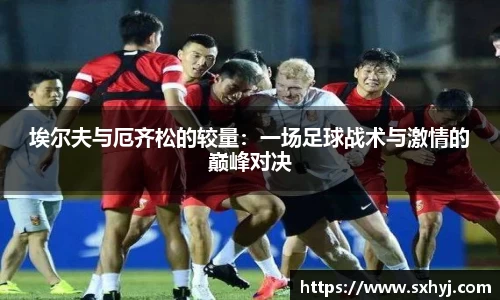 埃尔夫与厄齐松的较量：一场足球战术与激情的巅峰对决